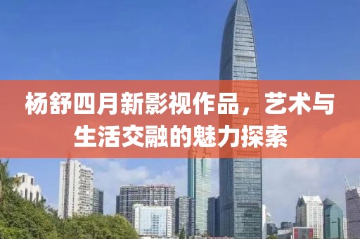 杨舒四月新影视作品，艺术与生活交融的魅力探索