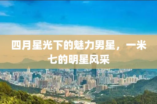 四月星光下的魅力男星，一米七的明星风采