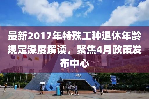 最新2017年特殊工种退休年龄规定深度解读，聚焦4月政策发布中心