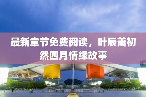 最新章节免费阅读，叶辰萧初然四月情缘故事