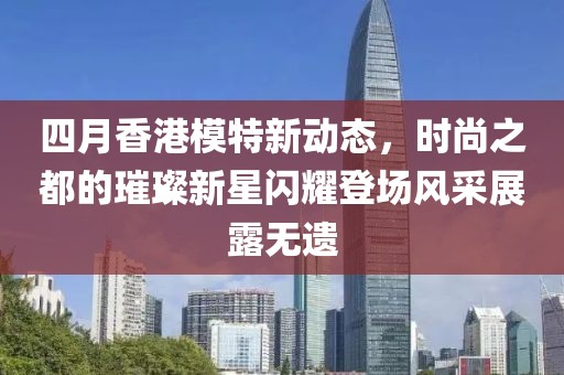 四月香港模特新动态，时尚之都的璀璨新星闪耀登场风采展露无遗