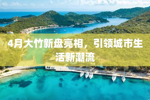 4月大竹新盘亮相，引领城市生活新潮流