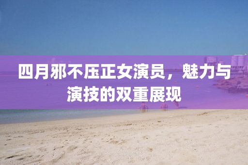 四月邪不压正女演员，魅力与演技的双重展现
