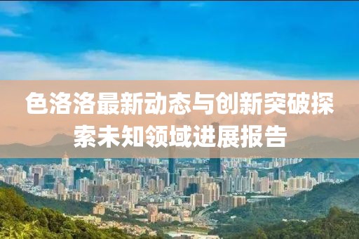 色洛洛最新动态与创新突破探索未知领域进展报告
