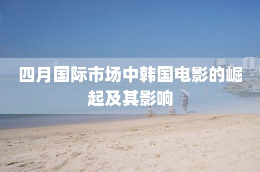 四月国际市场中韩国电影的崛起及其影响