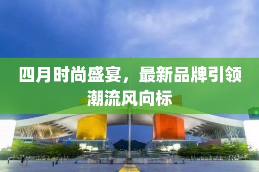 四月时尚盛宴，最新品牌引领潮流风向标