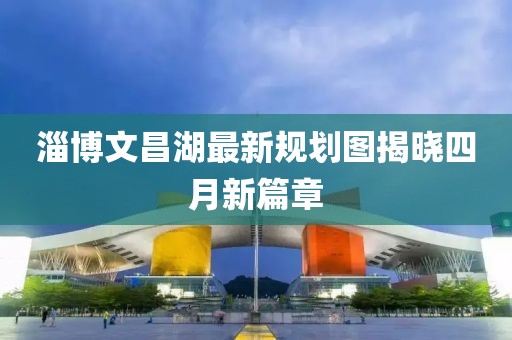 淄博文昌湖最新规划图揭晓四月新篇章