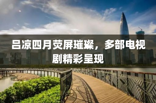 吕凉四月荧屏璀璨，多部电视剧精彩呈现