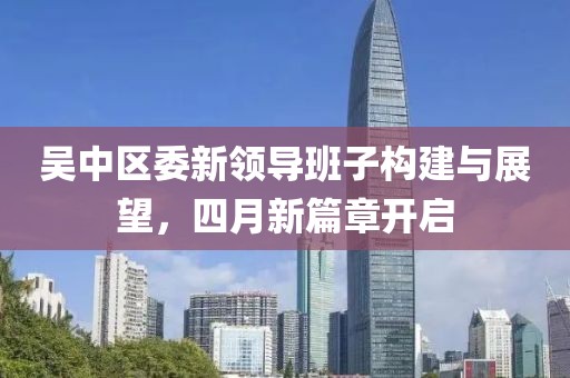 吴中区委新领导班子构建与展望，四月新篇章开启