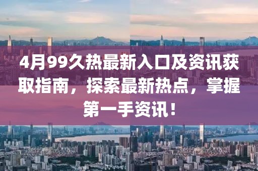 4月99久热最新入口及资讯获取指南，探索最新热点，掌握第一手资讯！