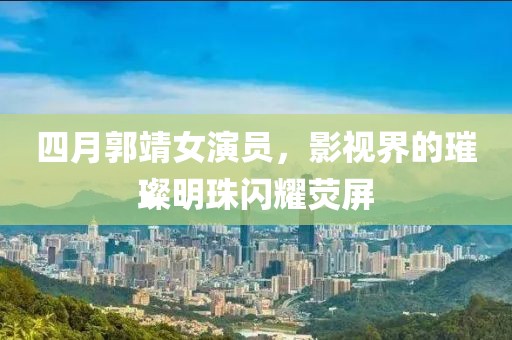四月郭靖女演员，影视界的璀璨明珠闪耀荧屏