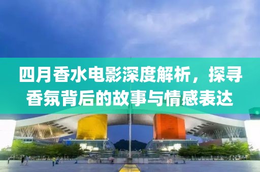 四月香水电影深度解析，探寻香氛背后的故事与情感表达
