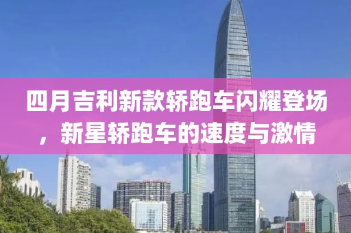 四月吉利新款轿跑车闪耀登场，新星轿跑车的速度与激情