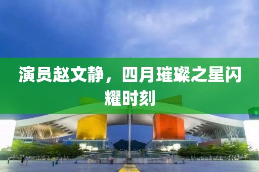 演员赵文静，四月璀璨之星闪耀时刻