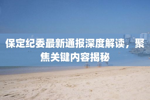 保定纪委最新通报深度解读，聚焦关键内容揭秘