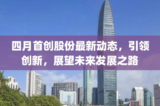 四月首创股份最新动态，引领创新，展望未来发展之路