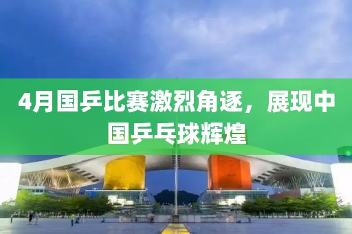 4月国乒比赛激烈角逐，展现中国乒乓球辉煌