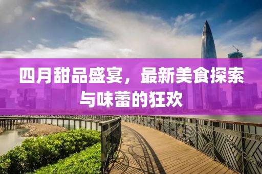 四月甜品盛宴，最新美食探索与味蕾的狂欢