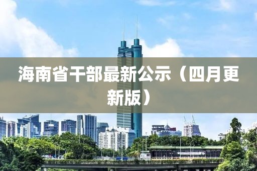 海南省干部最新公示（四月更新版）