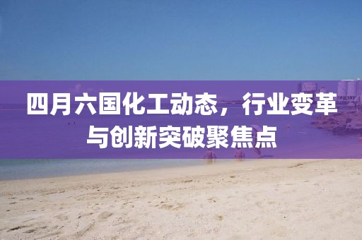 四月六国化工动态，行业变革与创新突破聚焦点