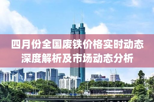 四月份全国废铁价格实时动态深度解析及市场动态分析