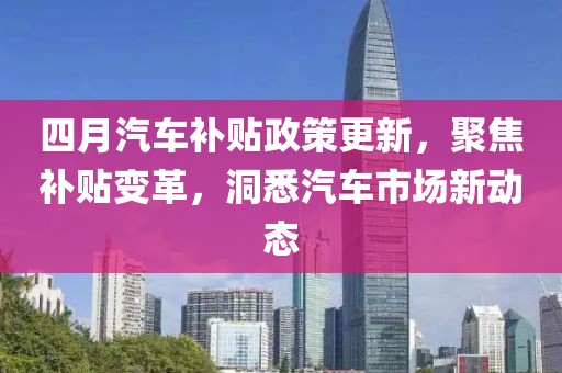 四月汽车补贴政策更新，聚焦补贴变革，洞悉汽车市场新动态