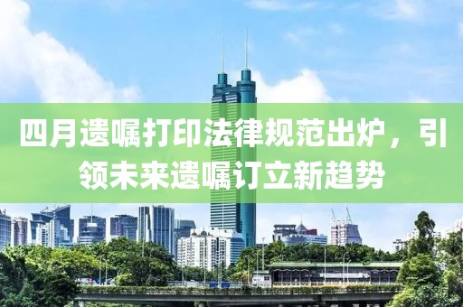 四月遗嘱打印法律规范出炉，引领未来遗嘱订立新趋势