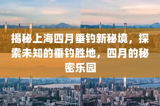 揭秘上海四月垂钓新秘境，探索未知的垂钓胜地，四月的秘密乐园