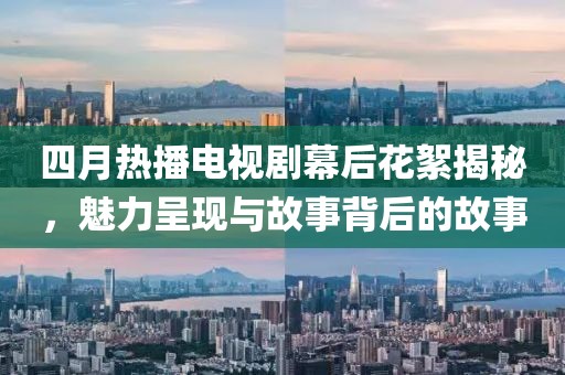 四月热播电视剧幕后花絮揭秘，魅力呈现与故事背后的故事