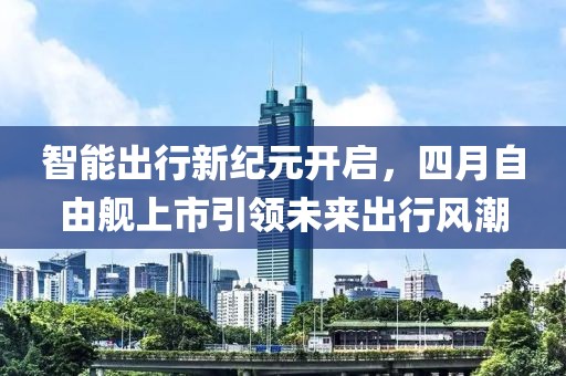 智能出行新纪元开启，四月自由舰上市引领未来出行风潮