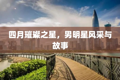 四月璀璨之星，男明星风采与故事