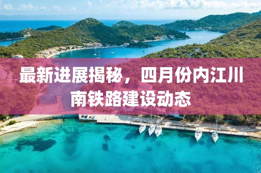 最新进展揭秘，四月份内江川南铁路建设动态