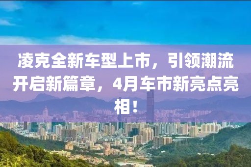 凌克全新车型上市，引领潮流开启新篇章，4月车市新亮点亮相！