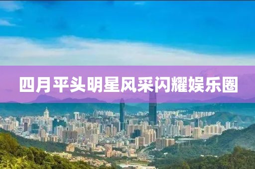 四月平头明星风采闪耀娱乐圈