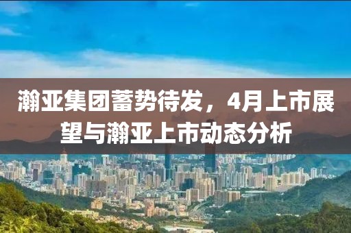 瀚亚集团蓄势待发，4月上市展望与瀚亚上市动态分析