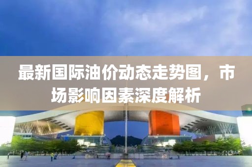 最新国际油价动态走势图，市场影响因素深度解析