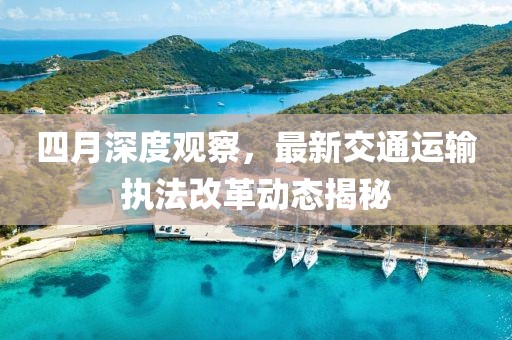 四月深度观察，最新交通运输执法改革动态揭秘