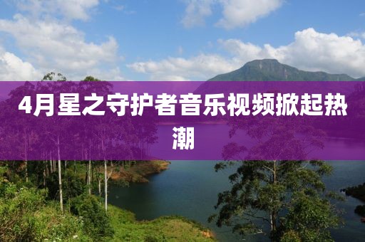 4月星之守护者音乐视频掀起热潮