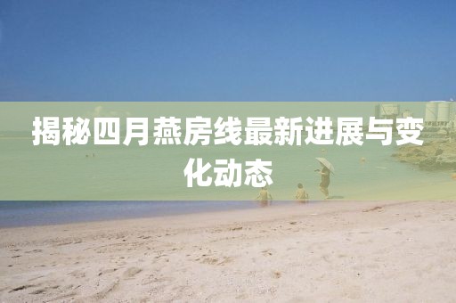 揭秘四月燕房线最新进展与变化动态