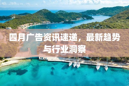 四月广告资讯速递，最新趋势与行业洞察