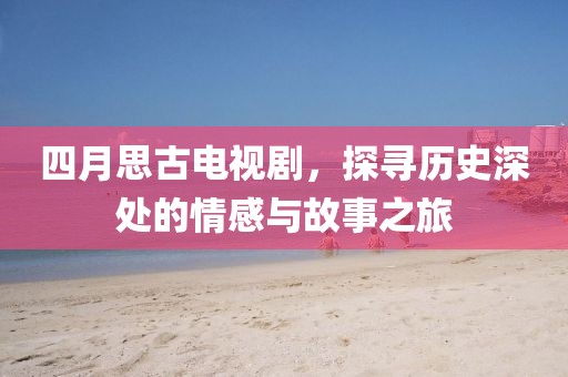 四月思古电视剧，探寻历史深处的情感与故事之旅
