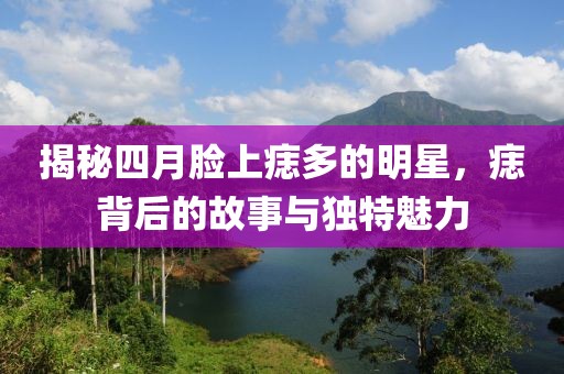 揭秘四月脸上痣多的明星，痣背后的故事与独特魅力