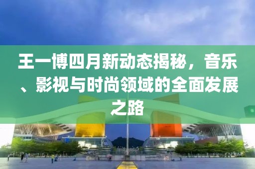王一博四月新动态揭秘，音乐、影视与时尚领域的全面发展之路