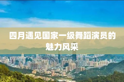 四月遇见国家一级舞蹈演员的魅力风采