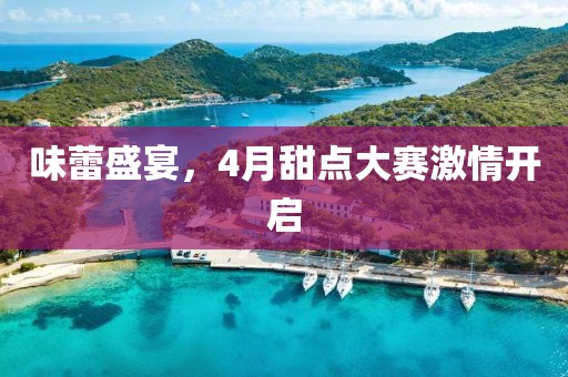 味蕾盛宴，4月甜点大赛激情开启