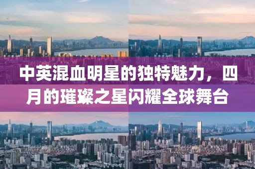 中英混血明星的独特魅力，四月的璀璨之星闪耀全球舞台