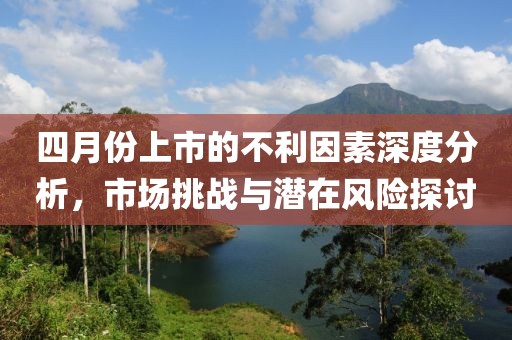 四月份上市的不利因素深度分析，市场挑战与潜在风险探讨