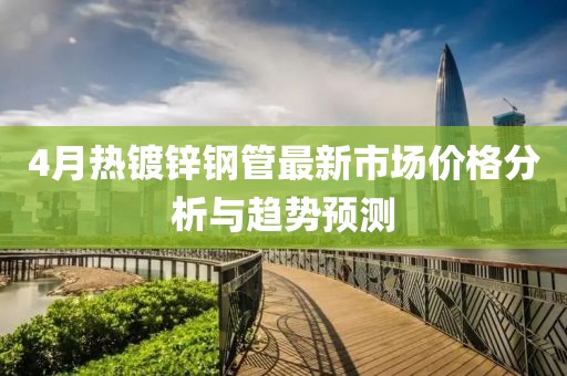 4月热镀锌钢管最新市场价格分析与趋势预测