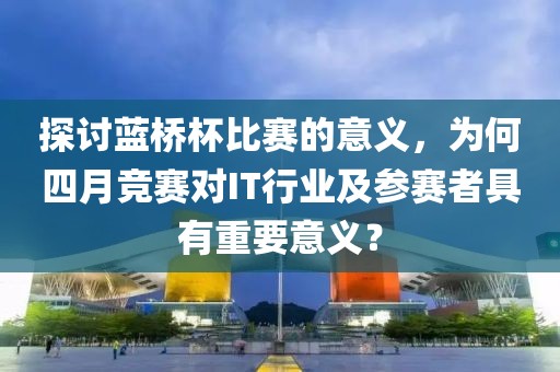 探讨蓝桥杯比赛的意义，为何四月竞赛对IT行业及参赛者具有重要意义？