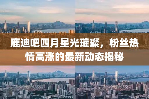 鹿迪吧四月星光璀璨，粉丝热情高涨的最新动态揭秘